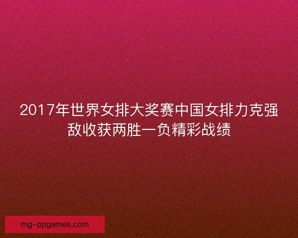 2017年世界女排大奖赛中国女排力克强敌收获两胜一负精彩战绩