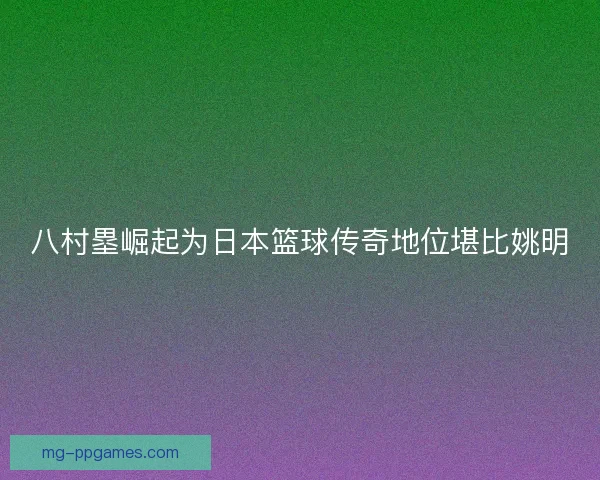 八村塁崛起为日本篮球传奇地位堪比姚明