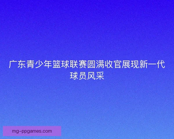 广东青少年篮球联赛圆满收官展现新一代球员风采