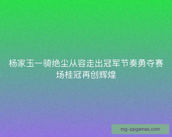 杨家玉一骑绝尘从容走出冠军节奏勇夺赛场桂冠再创辉煌