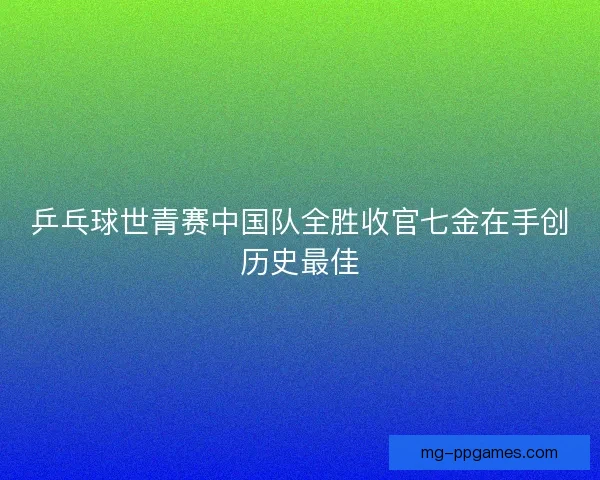 乒乓球世青赛中国队全胜收官七金在手创历史最佳