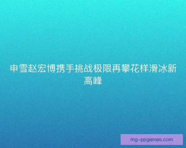 申雪赵宏博携手挑战极限再攀花样滑冰新高峰