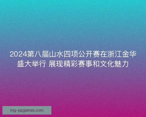 2024第八届山水四项公开赛在浙江金华盛大举行 展现精彩赛事和文化魅力