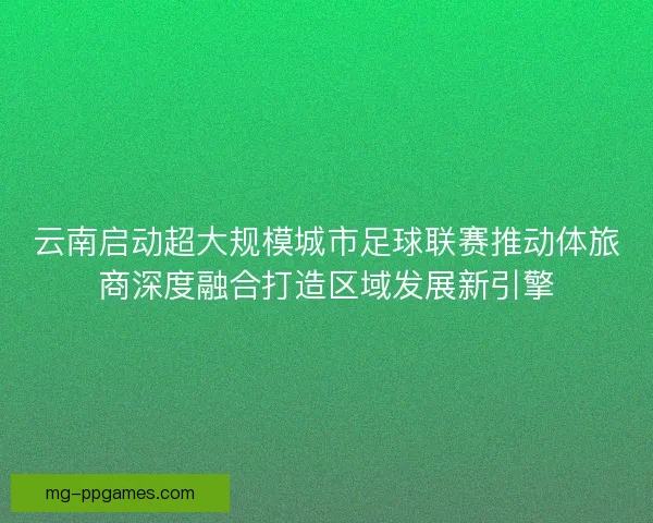 云南启动超大规模城市足球联赛推动体旅商深度融合打造区域发展新引擎
