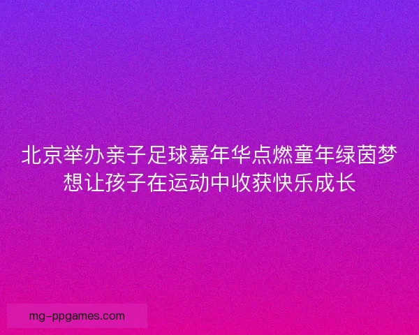 北京举办亲子足球嘉年华点燃童年绿茵梦想让孩子在运动中收获快乐成长