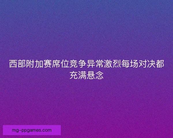 西部附加赛席位竞争异常激烈每场对决都充满悬念 西部附加赛席位竞争异常激烈每场对决都充满悬念