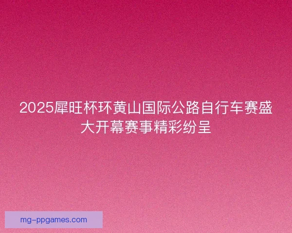 2025犀旺杯环黄山国际公路自行车赛盛大开幕赛事精彩纷呈