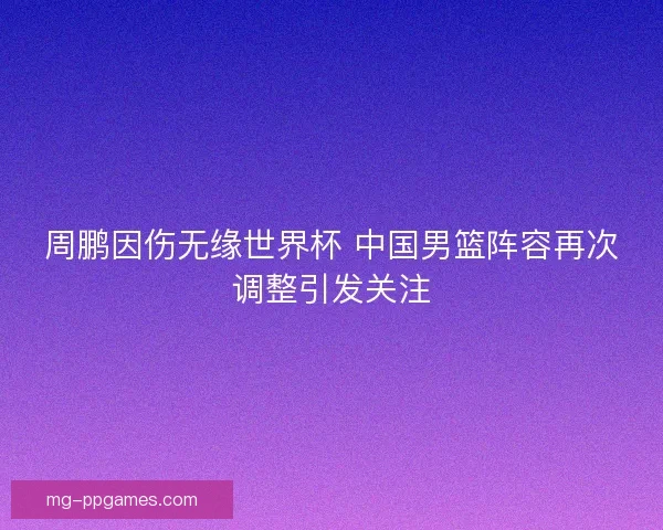 周鹏因伤无缘世界杯 中国男篮阵容再次调整引发关注