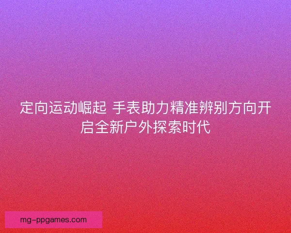 定向运动崛起 手表助力精准辨别方向开启全新户外探索时代