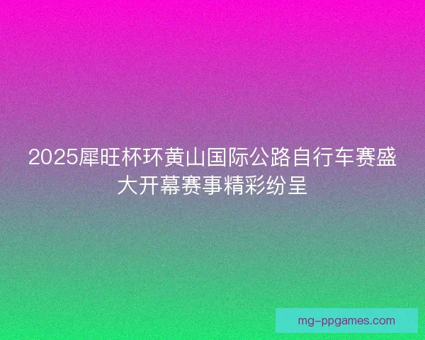 2025犀旺杯环黄山国际公路自行车赛盛大开幕赛事精彩纷呈