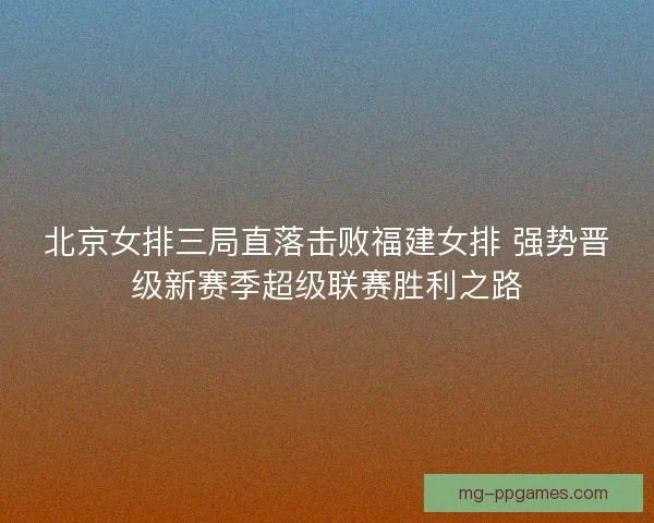 北京女排三局直落击败福建女排 强势晋级新赛季超级联赛胜利之路 北京女排三局直落击败福建女排 强势晋级新赛季超级联赛胜利之路