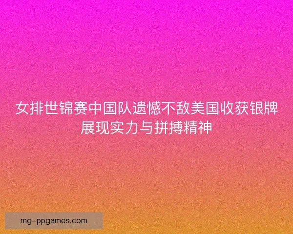 女排世锦赛中国队遗憾不敌美国收获银牌展现实力与拼搏精神